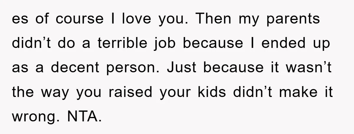 es of course I love you. Then my parents didn’t do a terrible job because I ended up as a decent person. Just because it wasn’t the way you raised...