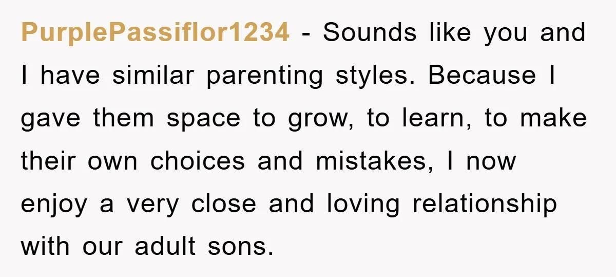 PurplePassiflor1234 − Sounds like you and I have similar parenting styles. Because I gave them space to grow, to learn, to make their own choices and mistakes, I now enjoy...