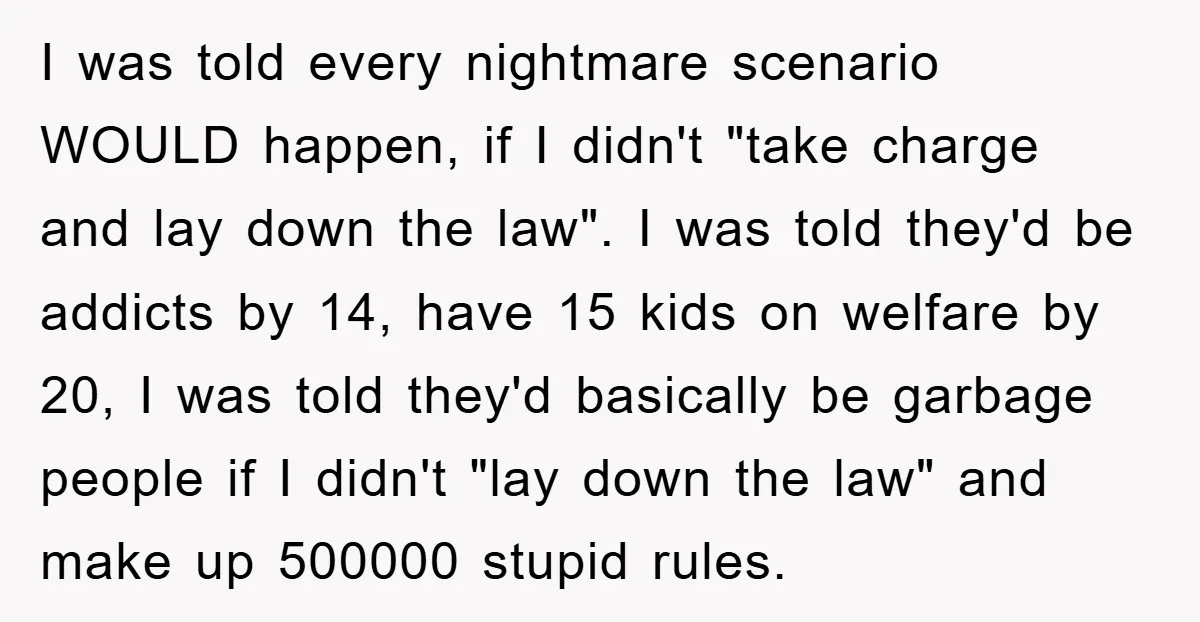 I was told every nightmare scenario WOULD happen, if I didn't "take charge and lay down the law". I was told they'd be addicts by 14, have 15 kids on...