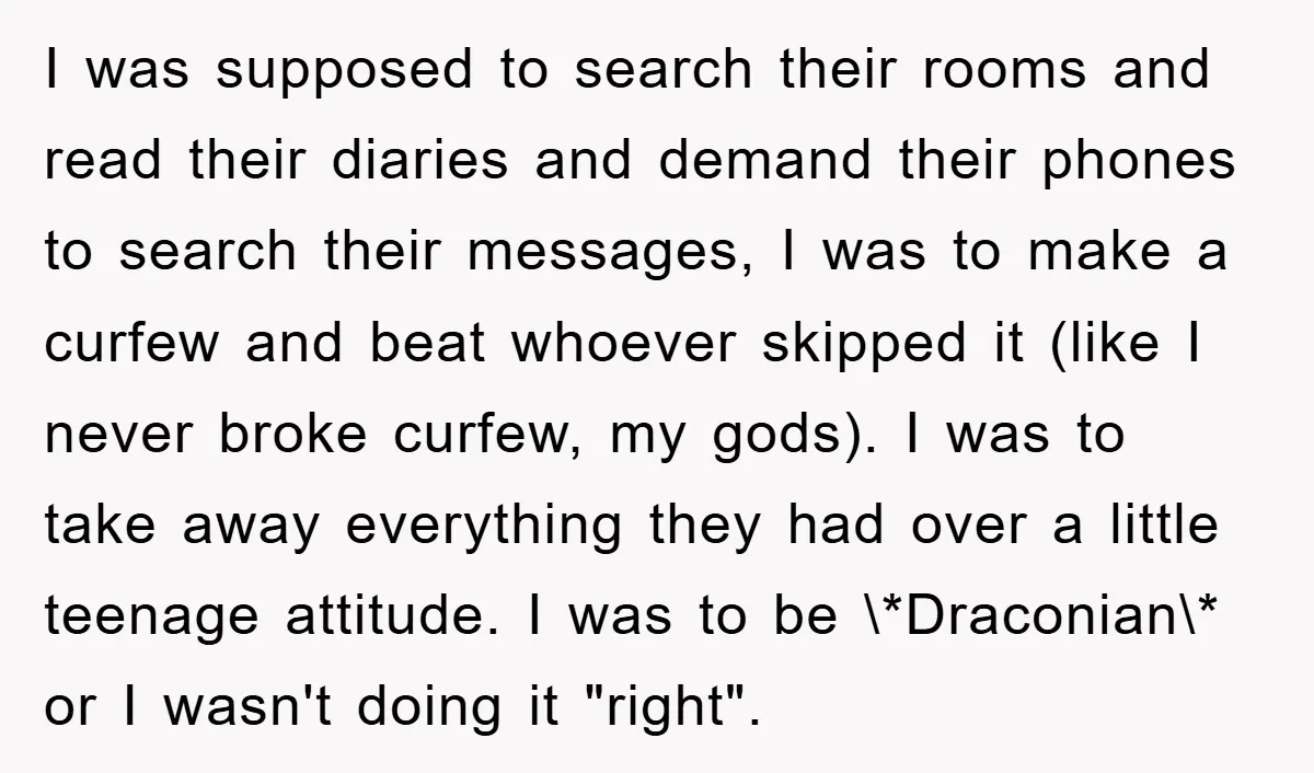I was supposed to search their rooms and read their diaries and demand their phones to search their messages, I was to make a curfew and beat whoever skipped it...