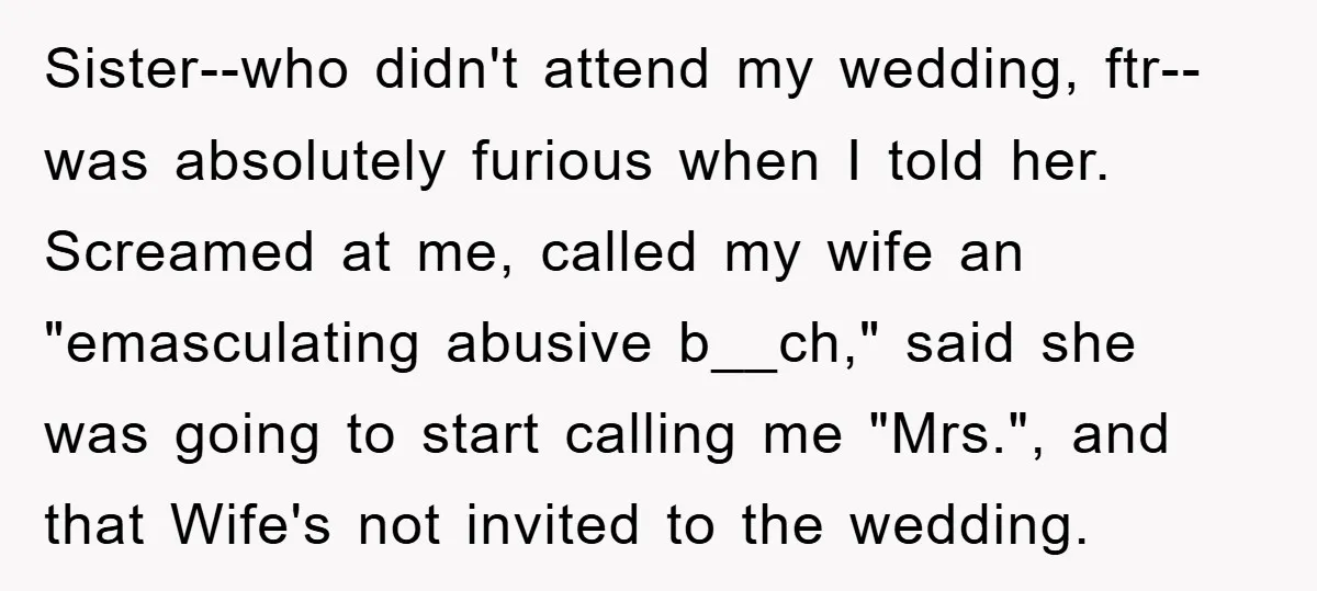 Sister--who didn't attend my wedding, ftr--was absolutely furious when I told her. Screamed at me, called my wife an "emasculating abusive b__ch," said she was going to start calling me...