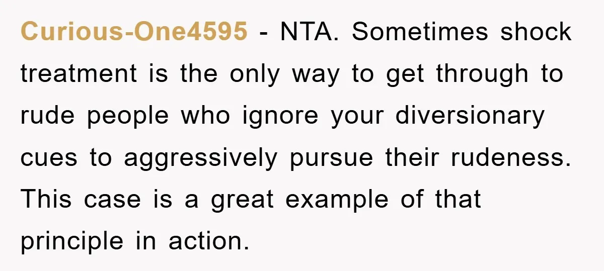 Curious-One4595 − NTA. Sometimes shock treatment is the only way to get through to rude people who ignore your diversionary cues to aggressively pursue their rudeness. This case is a...