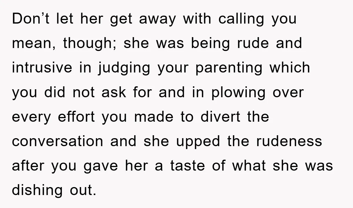 Don’t let her get away with calling you mean, though; she was being rude and intrusive in judging your parenting which you did not ask for and in plowing over...