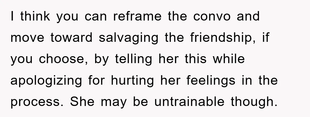 I think you can reframe the convo and move toward salvaging the friendship, if you choose, by telling her this while apologizing for hurting her feelings in the process. She...