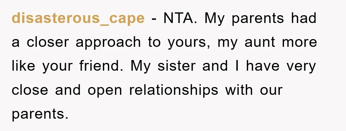 disasterous_cape − NTA. My parents had a closer approach to yours, my aunt more like your friend. My sister and I have very close and open relationships with our parents.