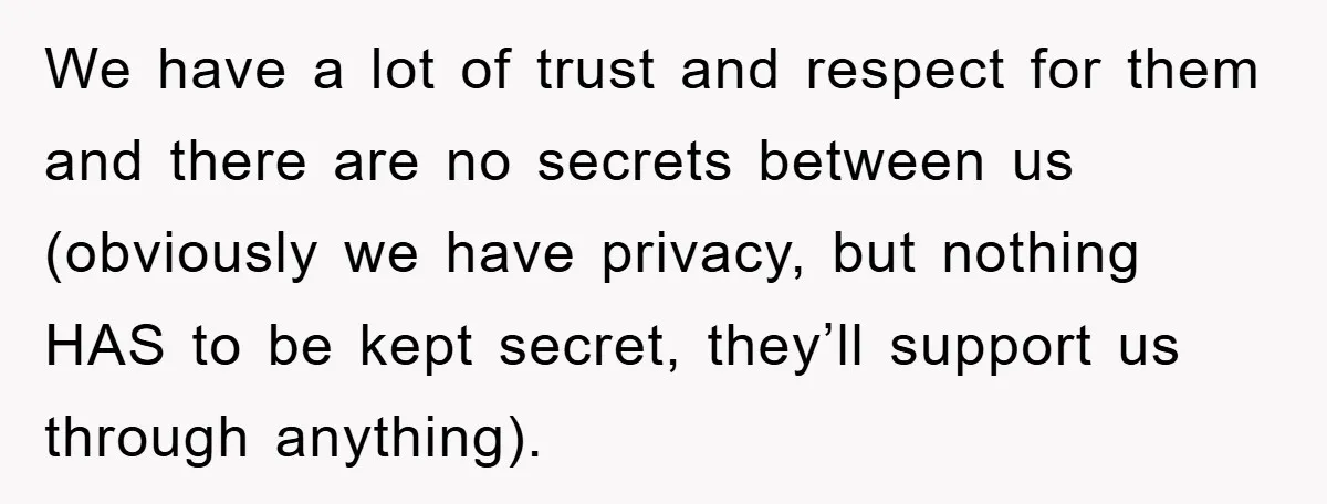We have a lot of trust and respect for them and there are no secrets between us (obviously we have privacy, but nothing HAS to be kept secret, they’ll support...