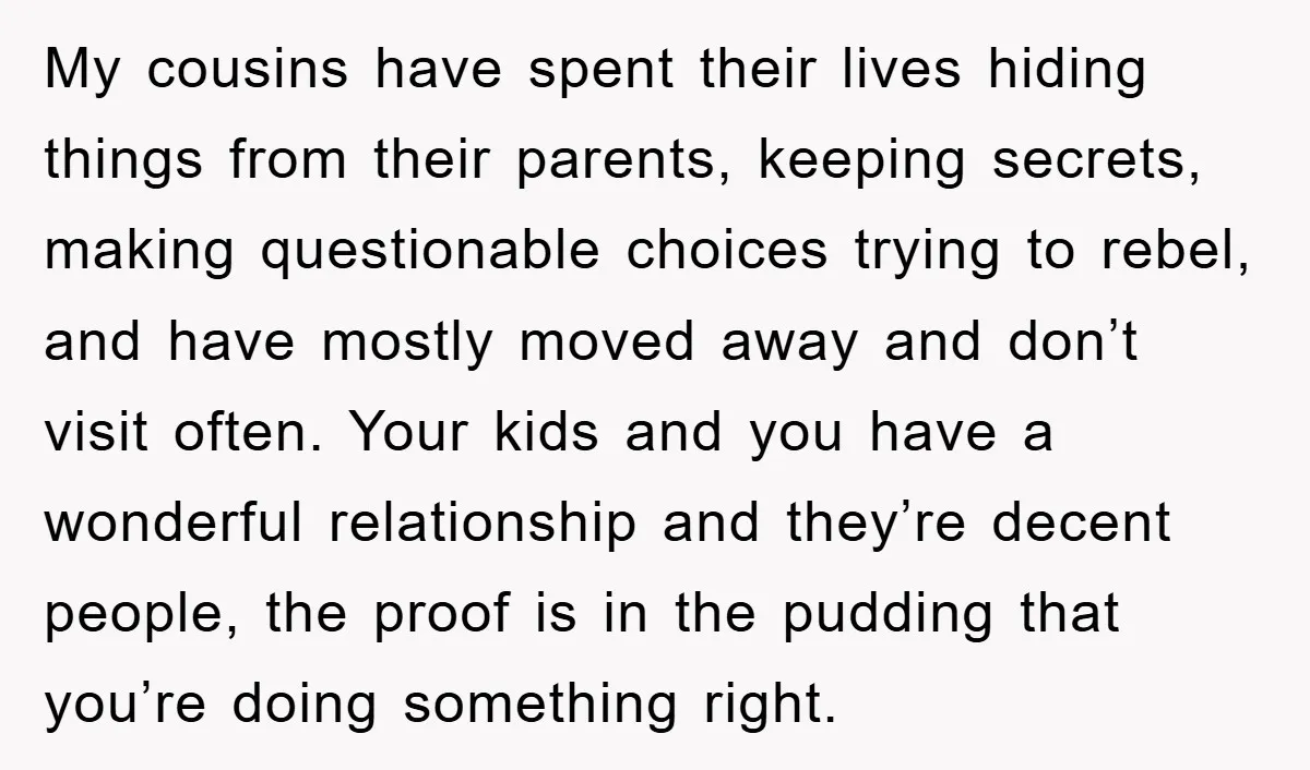 My cousins have spent their lives hiding things from their parents, keeping secrets, making questionable choices trying to rebel, and have mostly moved away and don’t visit often. Your kids...