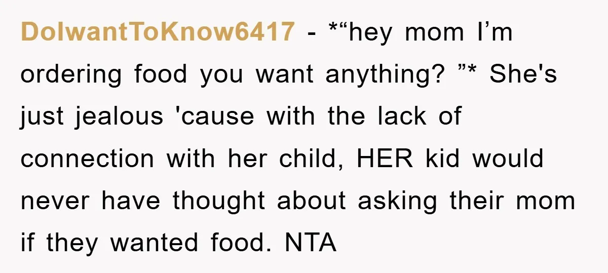 DoIwantToKnow6417 − *“hey mom I’m ordering food you want anything? ”* She's just jealous 'cause with the lack of connection with her child, HER kid would never have thought about...
