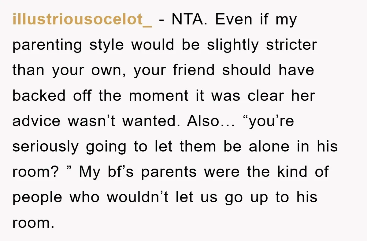 illustriousocelot_ − NTA. Even if my parenting style would be slightly stricter than your own, your friend should have backed off the moment it was clear her advice wasn’t wanted....