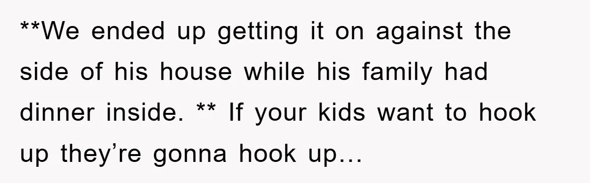**We ended up getting it on against the side of his house while his family had dinner inside. ** If your kids want to hook up they’re gonna hook up…