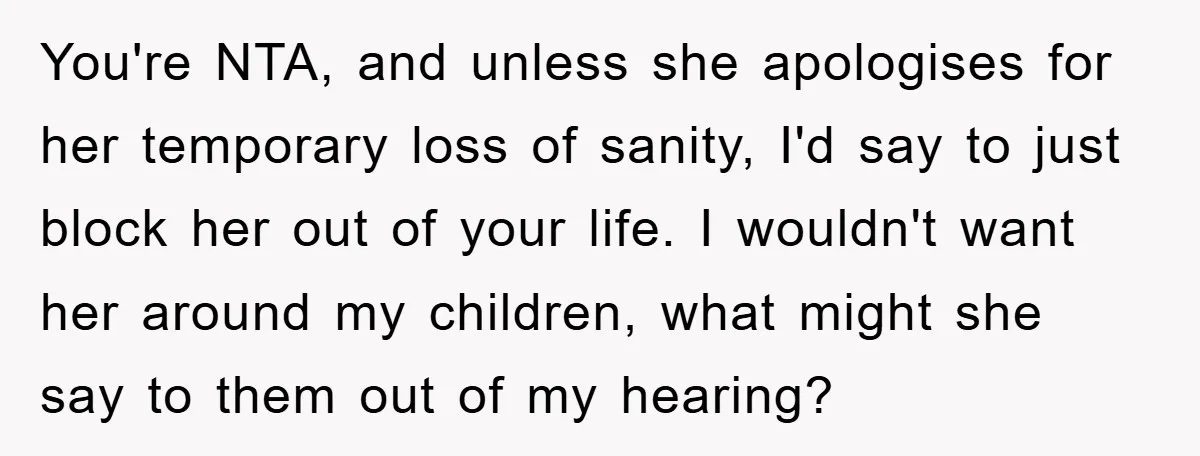You're NTA, and unless she apologises for her temporary loss of sanity, I'd say to just block her out of your life. I wouldn't want her around my children, what...