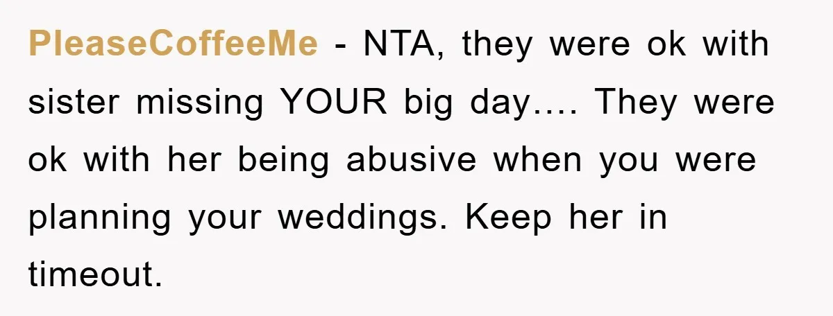 PleaseCoffeeMe − NTA, they were ok with sister missing YOUR big day…. They were ok with her being abusive when you were planning your weddings. Keep her in timeout.