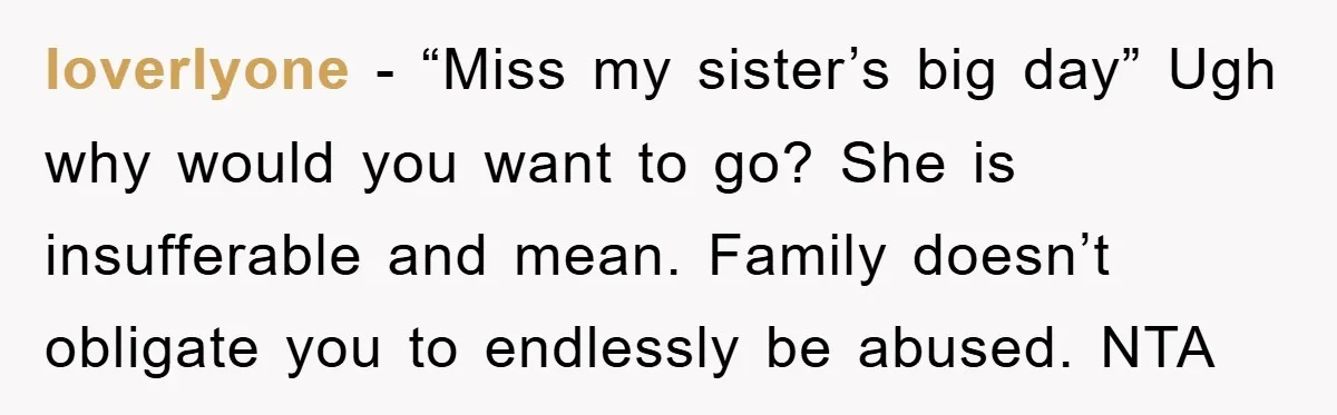 loverlyone − “Miss my sister’s big day” Ugh why would you want to go? She is insufferable and mean. Family doesn’t obligate you to endlessly be abused. NTA