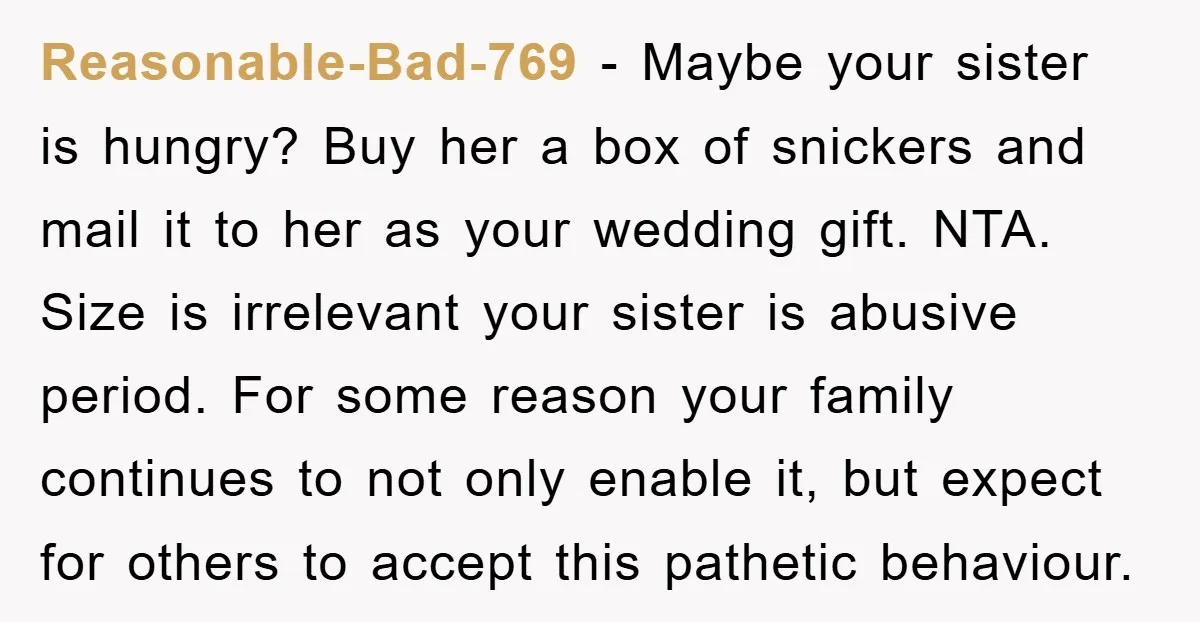 Reasonable-Bad-769 − Maybe your sister is hungry? Buy her a box of snickers and mail it to her as your wedding gift. NTA. Size is irrelevant your sister is abusive...