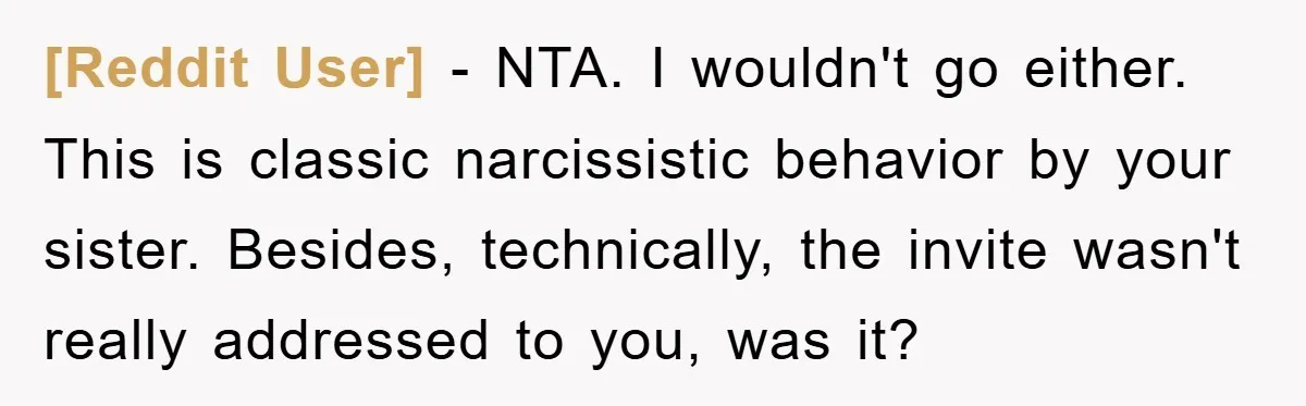[Reddit User] − NTA. I wouldn't go either. This is classic narcissistic behavior by your sister. Besides, technically, the invite wasn't really addressed to you, was it?