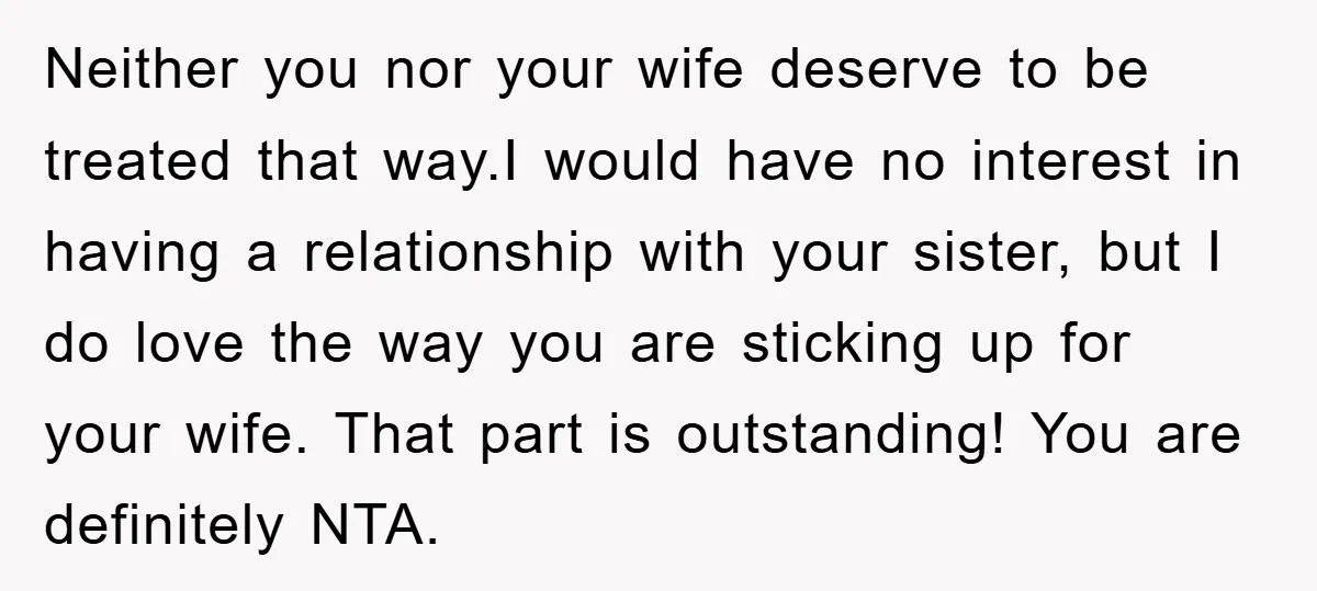 Neither you nor your wife deserve to be treated that way.I would have no interest in having a relationship with your sister, but I do love the way you are...