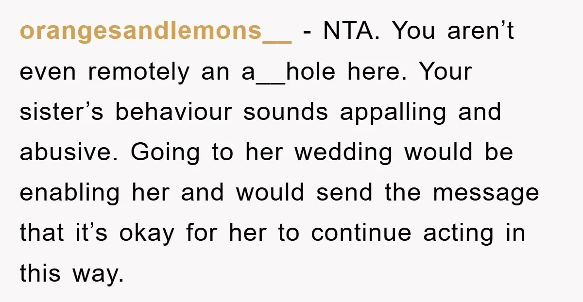 orangesandlemons__ − NTA. You aren’t even remotely an a__hole here. Your sister’s behaviour sounds appalling and abusive. Going to her wedding would be enabling her and would send the message...