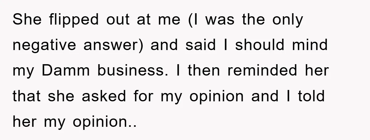 She flipped out at me (I was the only negative answer) and said I should mind my Damm business. I then reminded her that she asked for my opinion and...