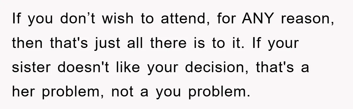 If you don’t wish to attend, for ANY reason, then that's just all there is to it. If your sister doesn't like your decision, that's a her problem, not a...
