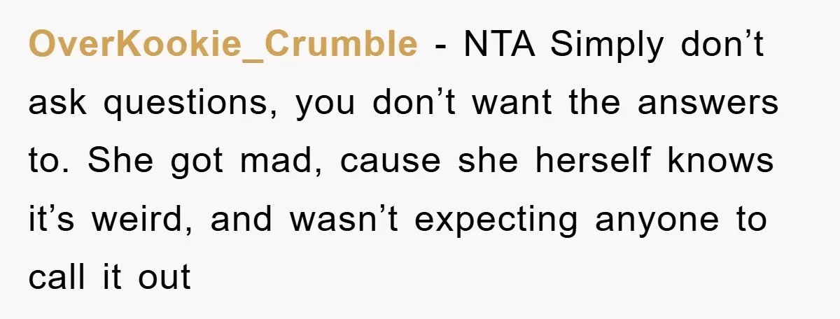 OverKookie_Crumble − NTA Simply don’t ask questions, you don’t want the answers to. She got mad, cause she herself knows it’s weird, and wasn’t expecting anyone to call it out