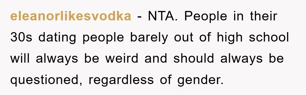 eleanorlikesvodka − NTA. People in their 30s dating people barely out of high school will always be weird and should always be questioned, regardless of gender.