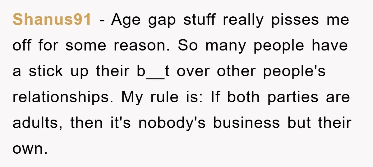 Shanus91 − Age gap stuff really pisses me off for some reason. So many people have a stick up their b__t over other people's relationships. My rule is: If both...