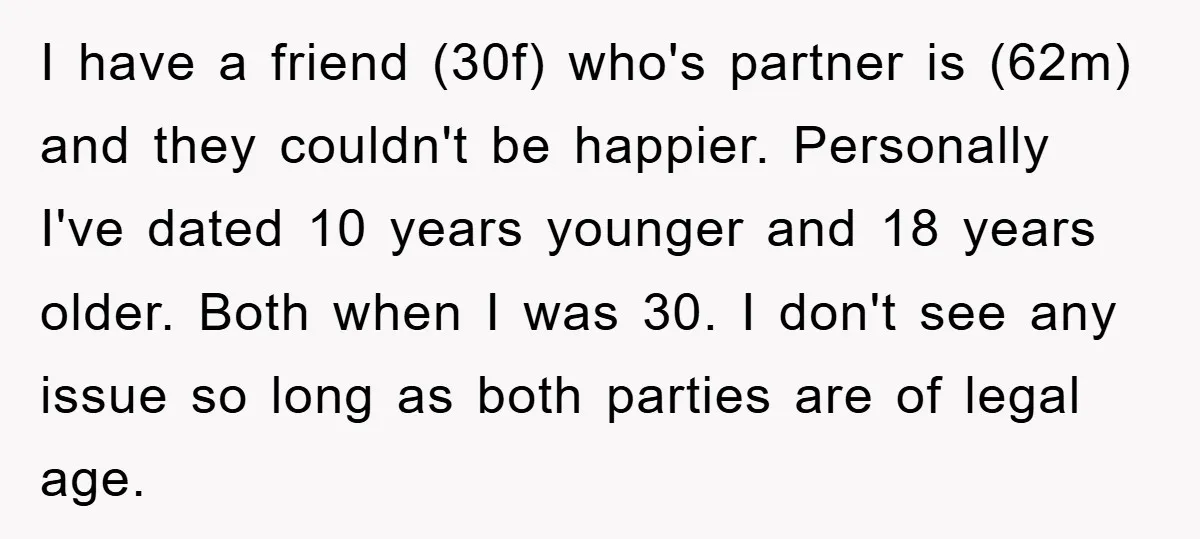 I have a friend (30f) who's partner is (62m) and they couldn't be happier. Personally I've dated 10 years younger and 18 years older. Both when I was 30. I...