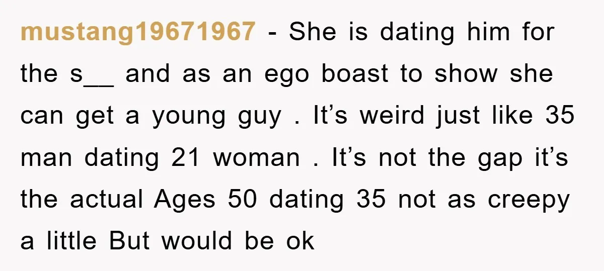mustang19671967 − She is dating him for the s__ and as an ego boast to show she can get a young guy . It’s weird just like 35 man dating...