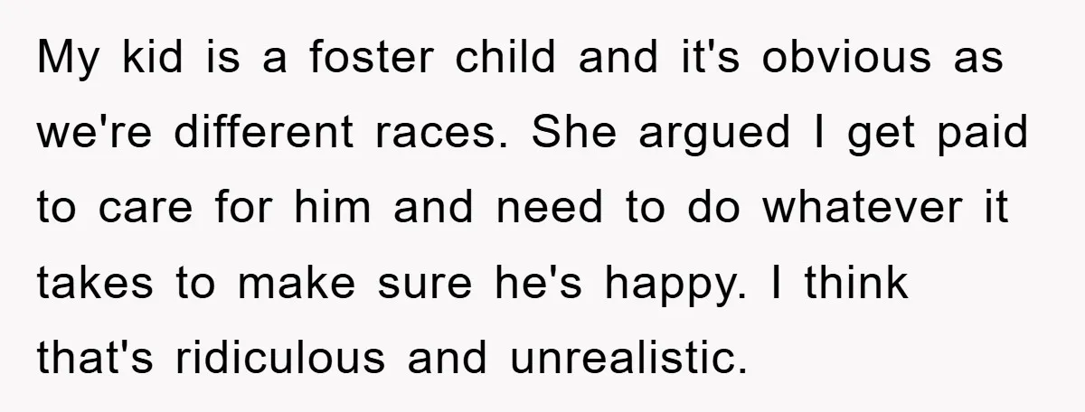 My kid is a foster child and it's obvious as we're different races. She argued I get paid to care for him and need to do whatever it takes to...