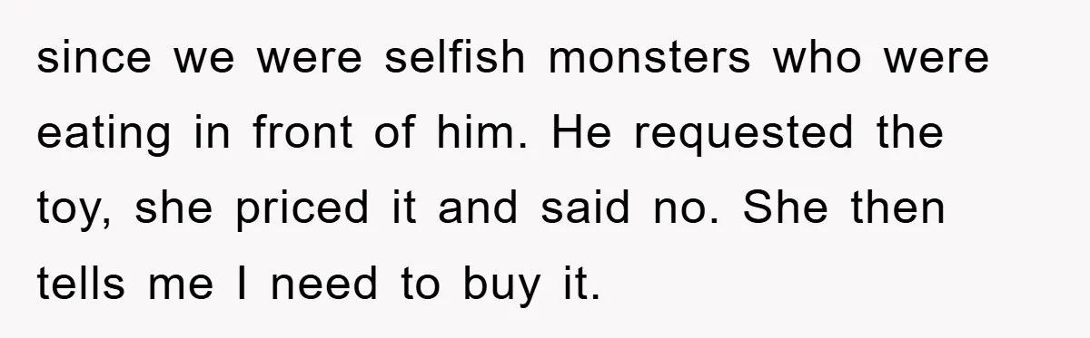 since we were selfish monsters who were eating in front of him. He requested the toy, she priced it and said no. She then tells me I need to buy...