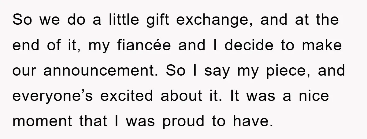 So we do a little gift exchange, and at the end of it, my fiancée and I decide to make our announcement. So I say my piece, and everyone’s excited...