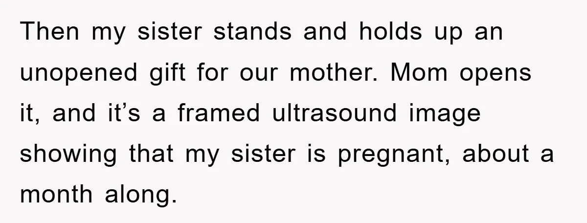 Then my sister stands and holds up an unopened gift for our mother. Mom opens it, and it’s a framed ultrasound image showing that my sister is pregnant, about a...