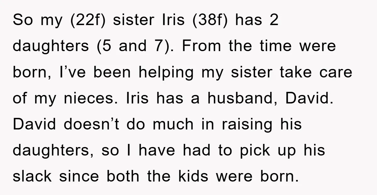 So my (22f) sister Iris (38f) has 2 daughters (5 and 7). From the time were born, I’ve been helping my sister take care of my nieces. Iris has a...