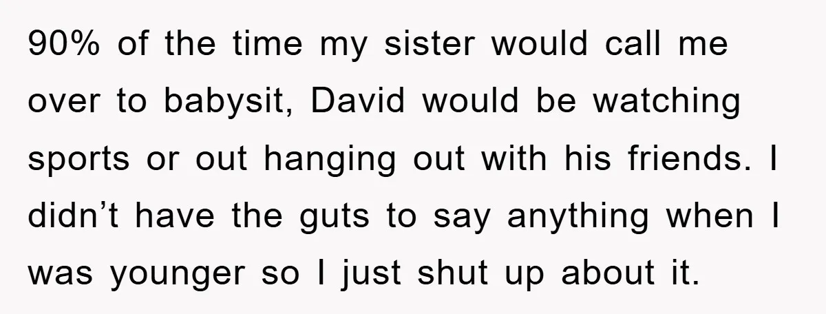 90% of the time my sister would call me over to babysit, David would be watching sports or out hanging out with his friends. I didn’t have the guts to...