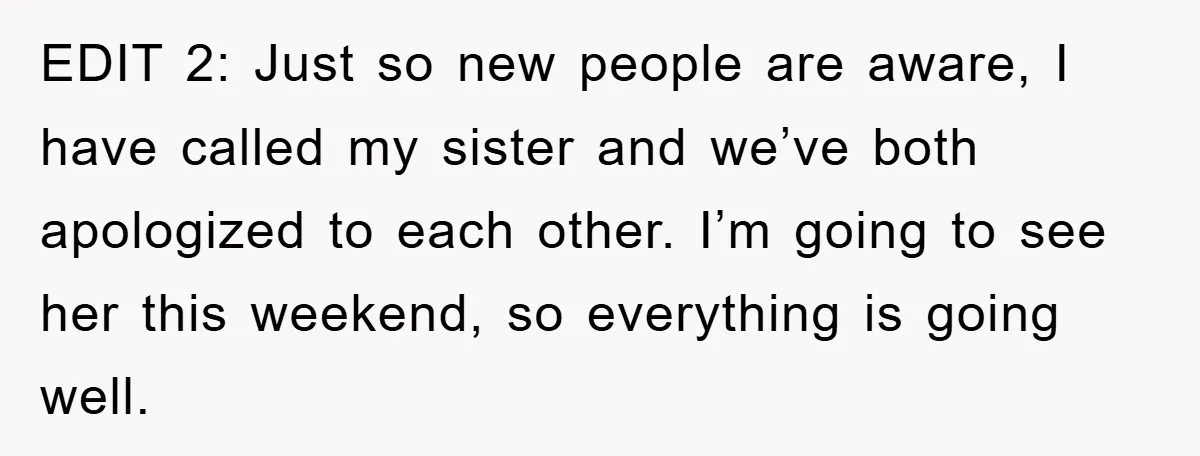 EDIT 2: Just so new people are aware, I have called my sister and we’ve both apologized to each other. I’m going to see her this weekend, so everything is...