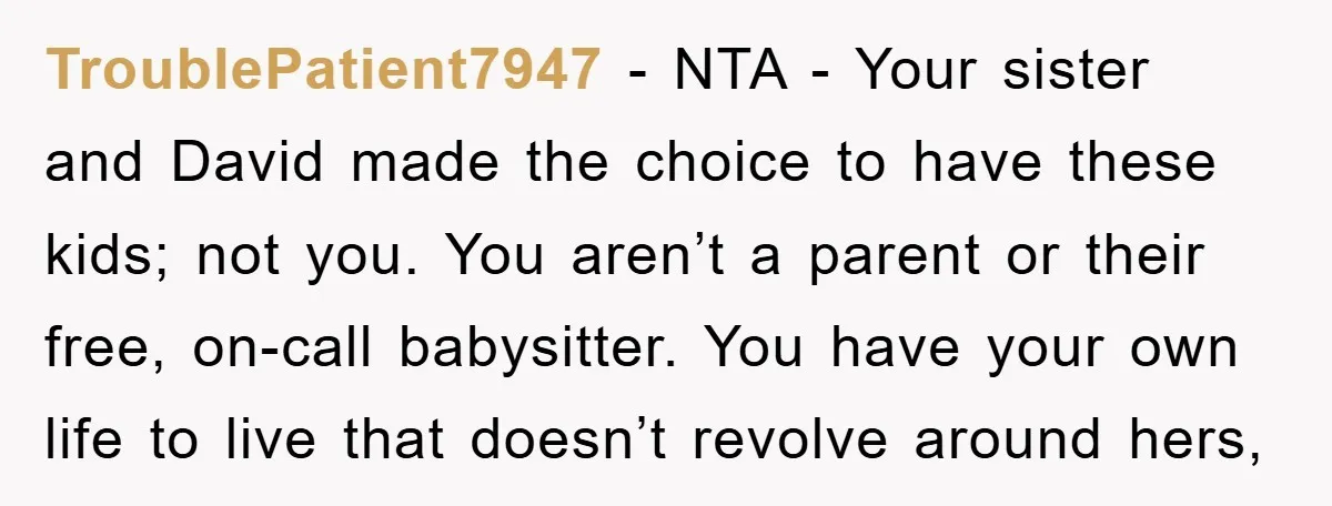 TroublePatient7947 − NTA - Your sister and David made the choice to have these kids; not you. You aren’t a parent or their free, on-call babysitter. You have your own...