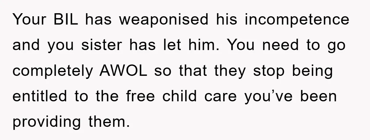 Your BIL has weaponised his incompetence and you sister has let him. You need to go completely AWOL so that they stop being entitled to the free child care you’ve...
