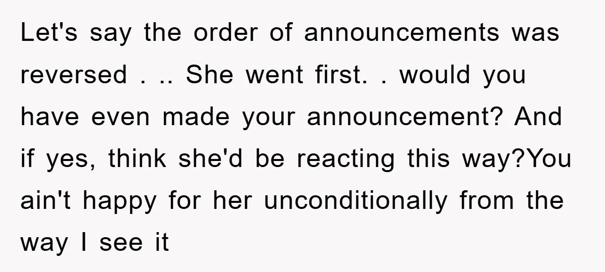 Let's say the order of announcements was reversed . .. She went first. . would you have even made your announcement? And if yes, think she'd be reacting this way?You...
