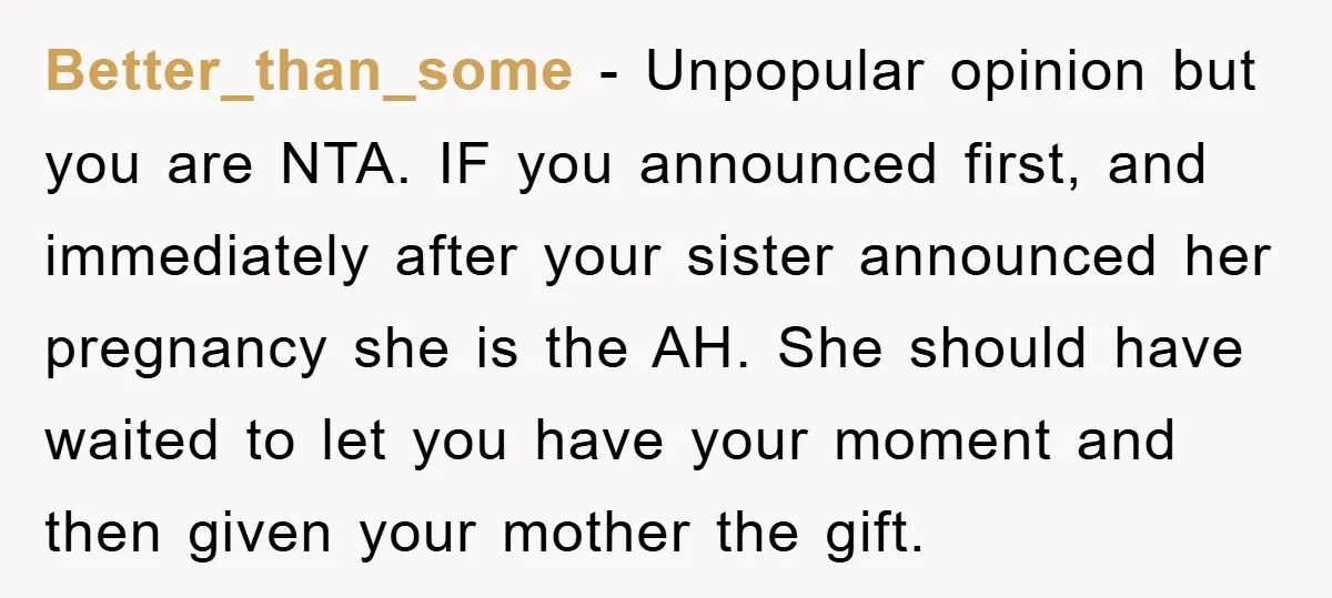 Better_than_some − Unpopular opinion but you are NTA. IF you announced first, and immediately after your sister announced her pregnancy she is the AH. She should have waited to let...