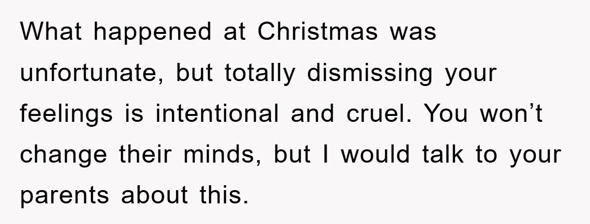 What happened at Christmas was unfortunate, but totally dismissing your feelings is intentional and cruel. You won’t change their minds, but I would talk to your parents about this.
