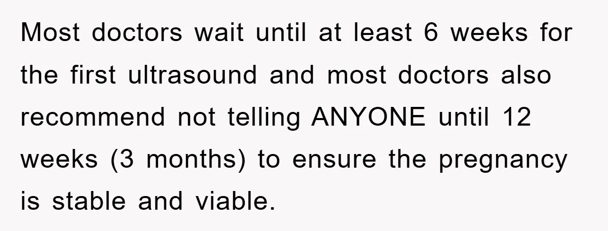 Most doctors wait until at least 6 weeks for the first ultrasound and most doctors also recommend not telling ANYONE until 12 weeks (3 months) to ensure the pregnancy is...