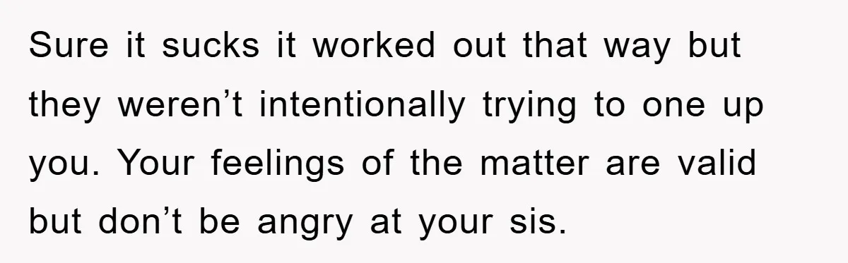 Sure it sucks it worked out that way but they weren’t intentionally trying to one up you. Your feelings of the matter are valid but don’t be angry at your...