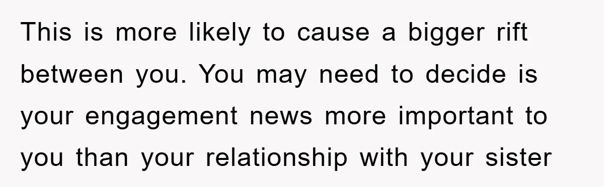 This is more likely to cause a bigger rift between you. You may need to decide is your engagement news more important to you than your relationship with your sister