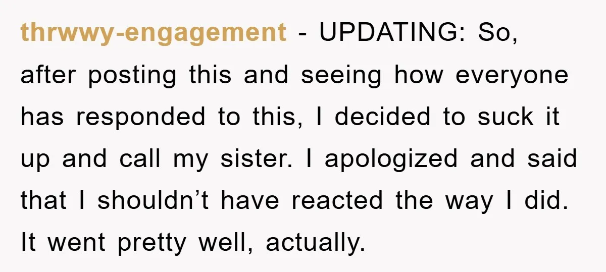 thrwwy-engagement − UPDATING: So, after posting this and seeing how everyone has responded to this, I decided to suck it up and call my sister. I apologized and said that...
