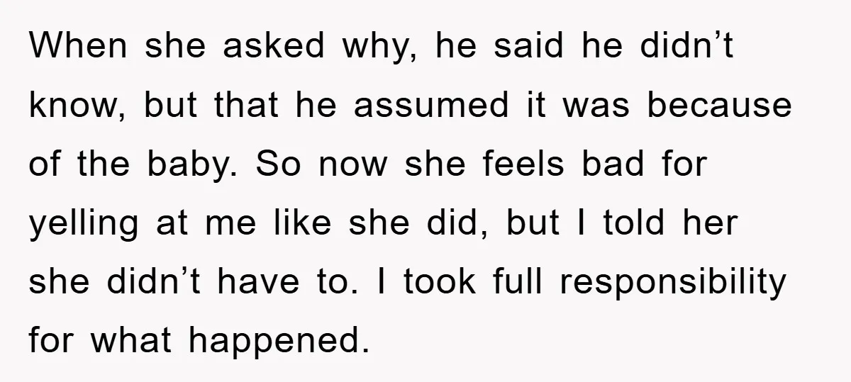 When she asked why, he said he didn’t know, but that he assumed it was because of the baby. So now she feels bad for yelling at me like she...
