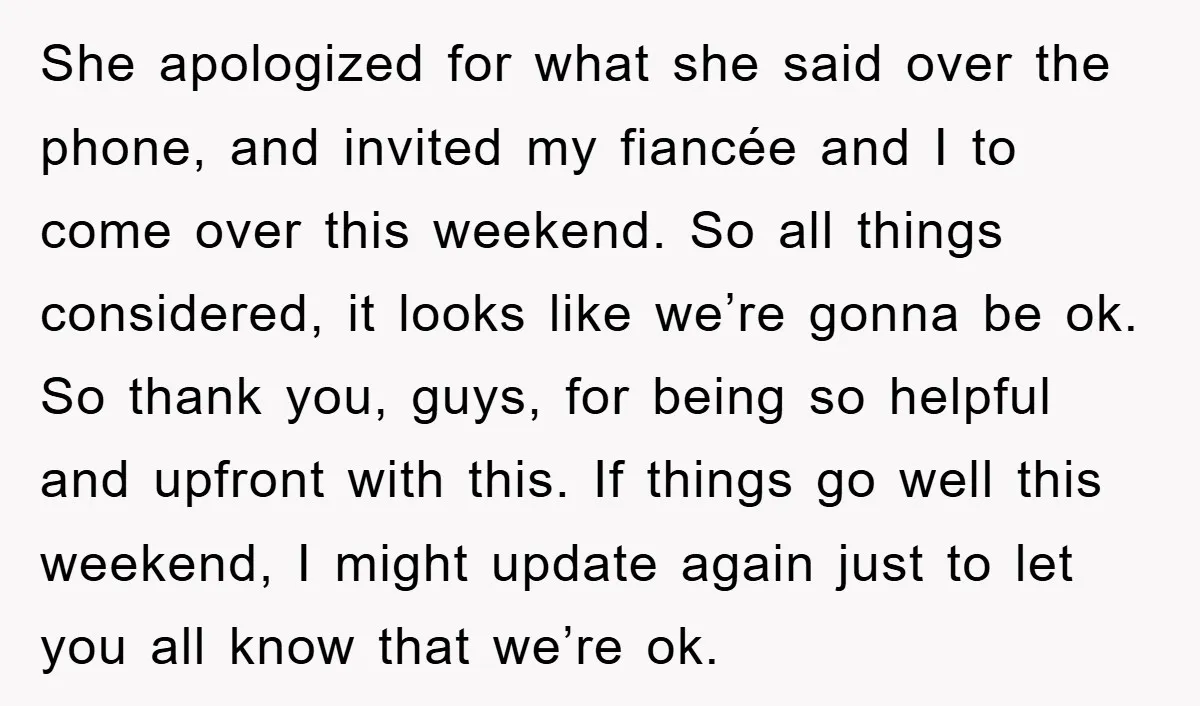 She apologized for what she said over the phone, and invited my fiancée and I to come over this weekend. So all things considered, it looks like we’re gonna be...