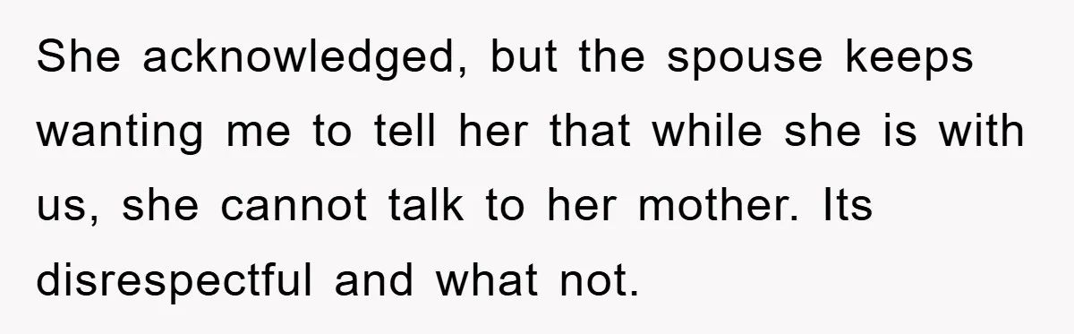 She acknowledged, but the spouse keeps wanting me to tell her that while she is with us, she cannot talk to her mother. Its disrespectful and what not.