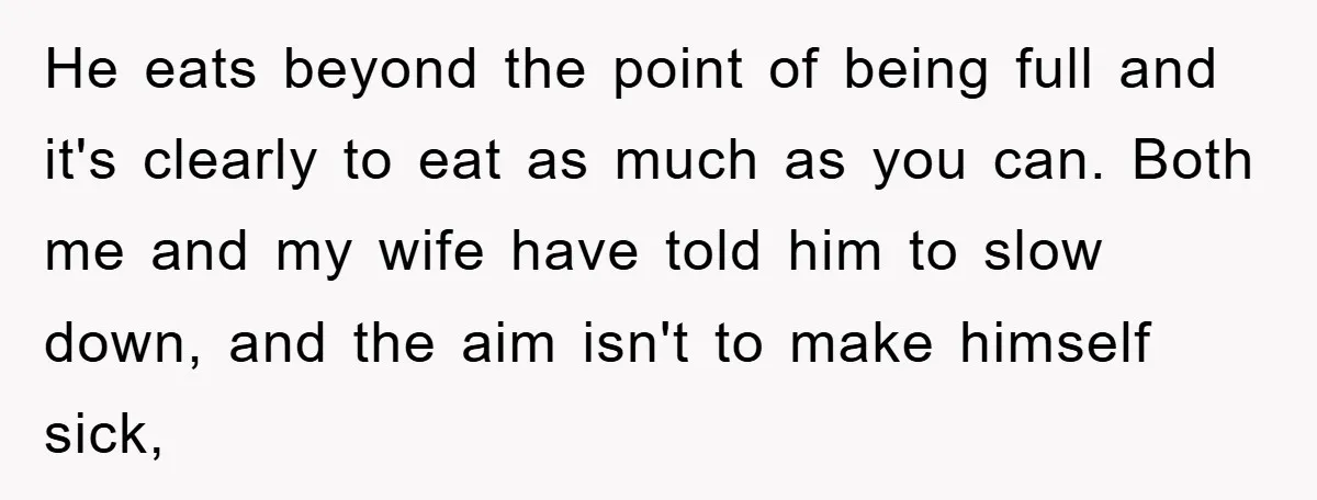 He eats beyond the point of being full and it's clearly to eat as much as you can. Both me and my wife have told him to slow down, and...