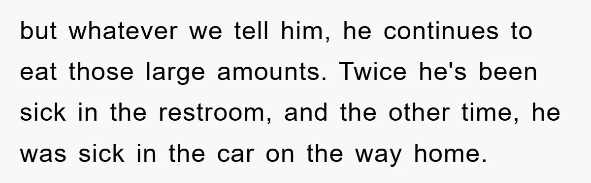 but whatever we tell him, he continues to eat those large amounts. Twice he's been sick in the restroom, and the other time, he was sick in the car on...