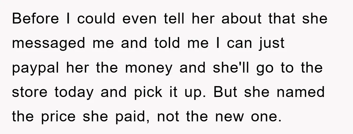 Before I could even tell her about that she messaged me and told me I can just paypal her the money and she'll go to the store today and pick...